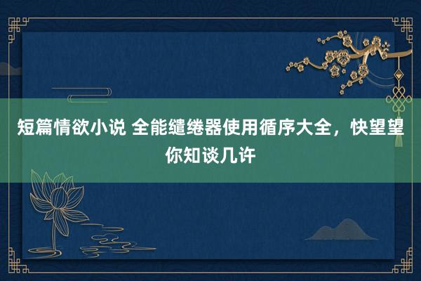短篇情欲小说 全能缱绻器使用循序大全，快望望你知谈几许