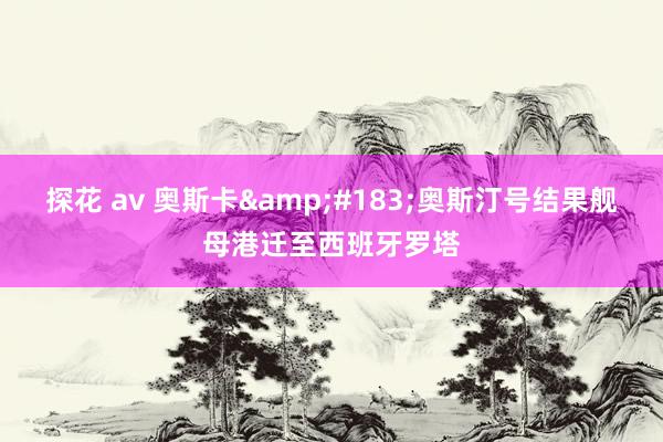 探花 av 奥斯卡&#183;奥斯汀号结果舰母港迁至西班牙罗塔
