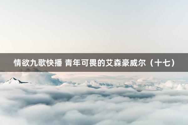 情欲九歌快播 青年可畏的艾森豪威尔（十七）