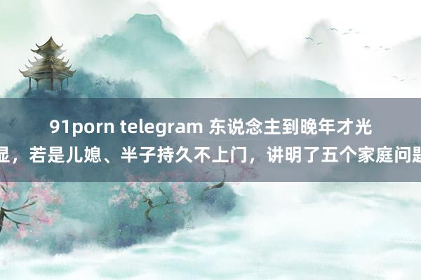 91porn telegram 东说念主到晚年才光显，若是儿媳、半子持久不上门，讲明了五个家庭问题