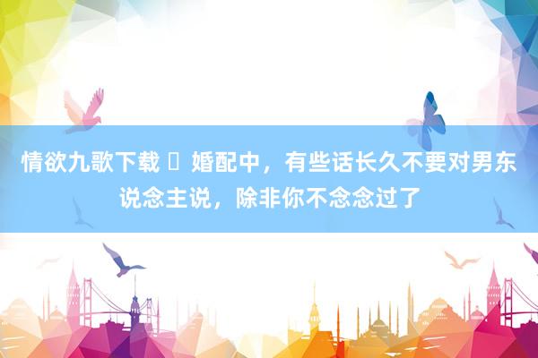 情欲九歌下载 ​婚配中，有些话长久不要对男东说念主说，除非你不念念过了