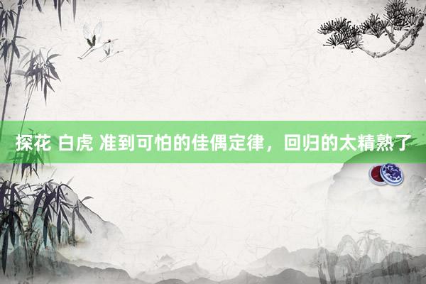 探花 白虎 准到可怕的佳偶定律，回归的太精熟了