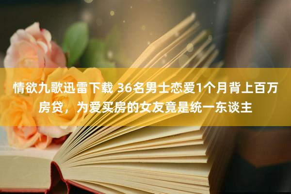 情欲九歌迅雷下载 36名男士恋爱1个月背上百万房贷，为爱买房的女友竟是统一东谈主