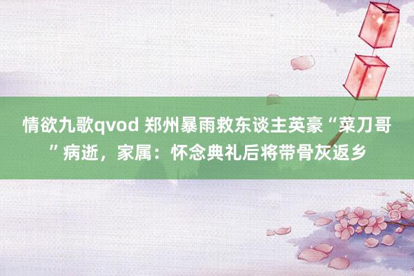 情欲九歌qvod 郑州暴雨救东谈主英豪“菜刀哥”病逝，家属：怀念典礼后将带骨灰返乡