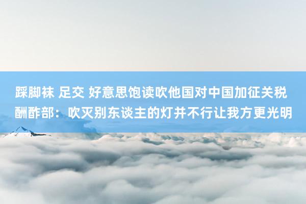 踩脚袜 足交 好意思饱读吹他国对中国加征关税 酬酢部：吹灭别东谈主的灯并不行让我方更光明